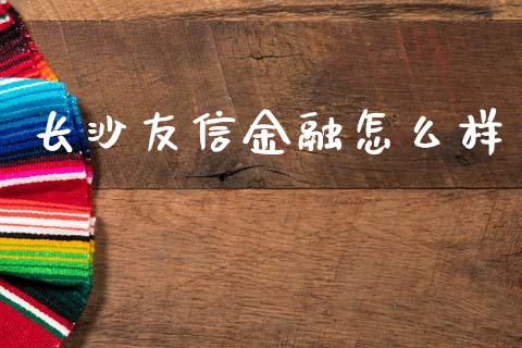 长沙友信金融怎么样_https://wap.78312.cn_财经新闻_第1张