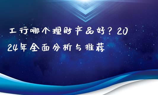 工行哪个理财产品好？2024年全面分析与推荐_https://wap.78312.cn_期货开户_第1张