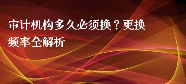 审计机构多久必须换？更换频率全解析_https://wap.78312.cn_期货开户_第1张