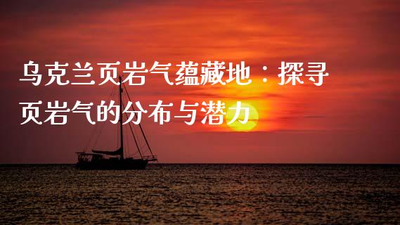 乌克兰页岩气蕴藏地：探寻页岩气的分布与潜力_https://wap.78312.cn_财经新闻_第1张