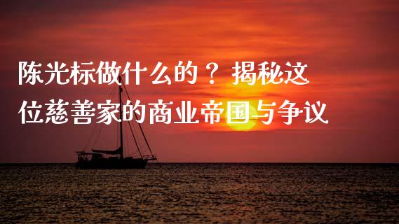 陈光标做什么的？ 揭秘这位慈善家的商业帝国与争议_https://wap.78312.cn_期货开户_第1张