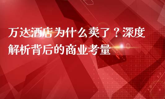 万达酒店为什么卖了？深度解析背后的商业考量_https://wap.78312.cn_全球市场_第1张