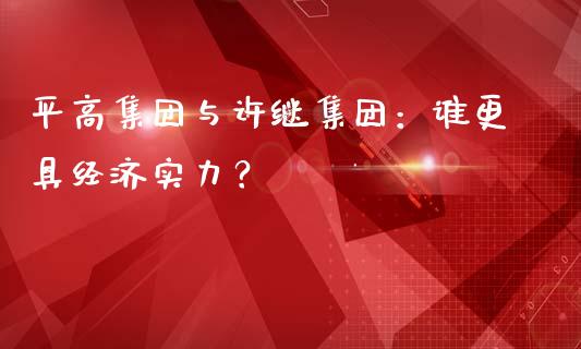 平高集团与许继集团：谁更具经济实力？_https://wap.78312.cn_期货开户_第1张