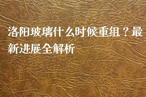 洛阳玻璃什么时候重组？最新进展全解析_https://wap.78312.cn_期货开户_第1张