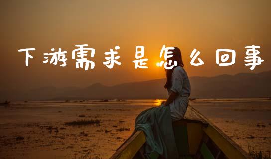 下游需求是怎么回事_https://wap.78312.cn_金融监管_第1张