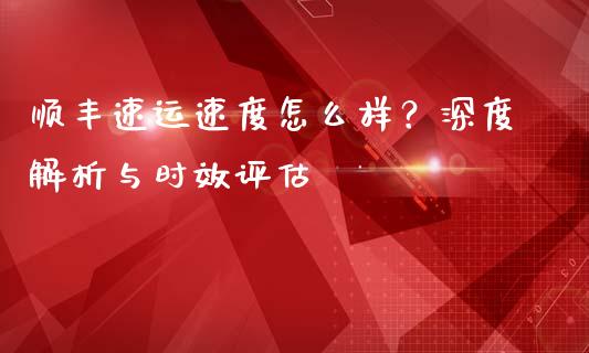 顺丰速运速度怎么样？深度解析与时效评估_https://wap.78312.cn_金融监管_第1张
