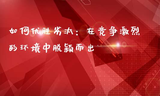 如何优胜劣汰：在竞争激烈的环境中脱颖而出_https://wap.78312.cn_债券资讯_第1张