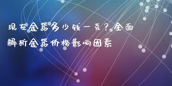 现在金器多少钱一克？全面解析金器价格影响因素_https://wap.78312.cn_全球市场_第1张