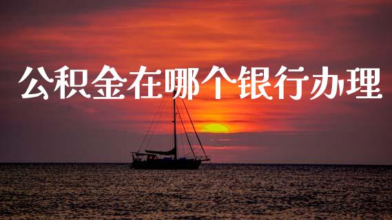 公积金在哪个银行办理_https://wap.78312.cn_债券资讯_第1张