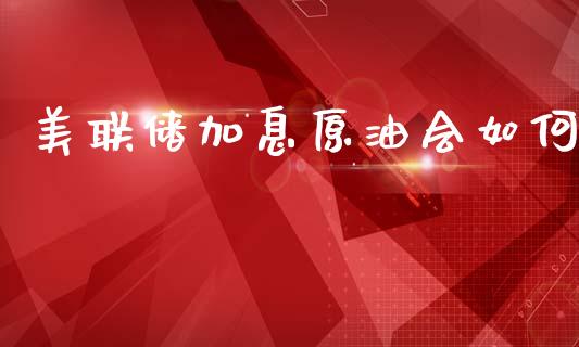 美联储加息原油会如何_https://wap.78312.cn_金融监管_第1张