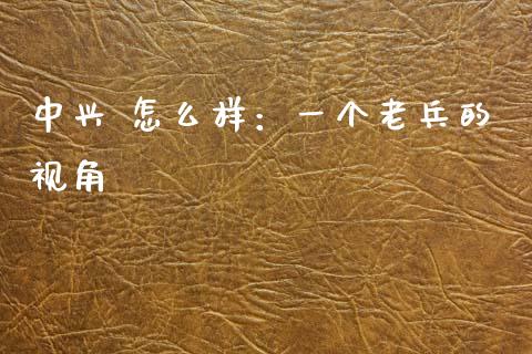 中兴 怎么样：一个老兵的视角_https://wap.78312.cn_外汇交易_第1张