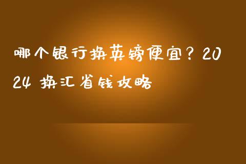 哪个银行换英镑便宜？2024 换汇省钱攻略_https://wap.78312.cn_期货开户_第1张