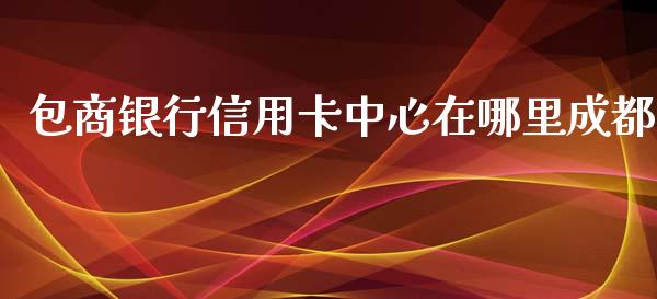 包商银行信用卡中心在哪里成都_https://wap.78312.cn_债券资讯_第1张