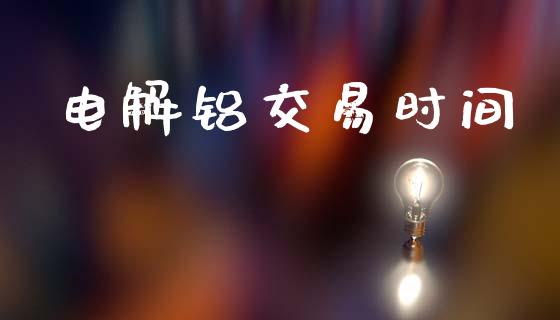 电解铝交易时间_https://wap.78312.cn_财经新闻_第1张