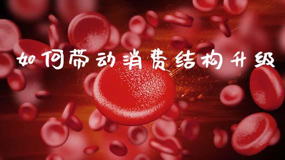 如何带动消费结构升级_https://wap.78312.cn_全球市场_第1张