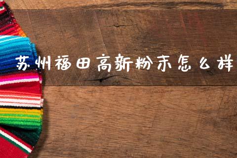 苏州福田高新粉末怎么样_https://wap.78312.cn_债券资讯_第1张
