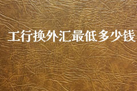 工行换外汇最低多少钱_https://wap.78312.cn_财经新闻_第1张