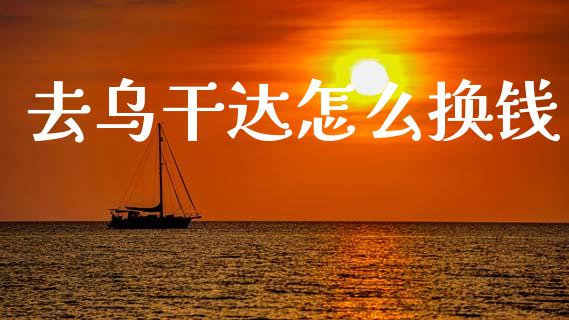 去乌干达怎么换钱_https://wap.78312.cn_全球市场_第1张