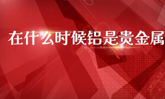 在什么时候铝是贵金属_https://wap.78312.cn_债券资讯_第1张