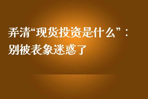弄清“现货投资是什么”：别被表象迷惑了_https://wap.78312.cn_全球市场_第1张