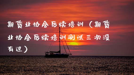 期货业协会后续培训（期货业协会后续培训测试三次没有过）_https://wap.78312.cn_全球市场_第1张