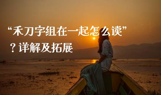 “禾刀字组在一起怎么读”？详解及拓展_https://wap.78312.cn_财经新闻_第1张