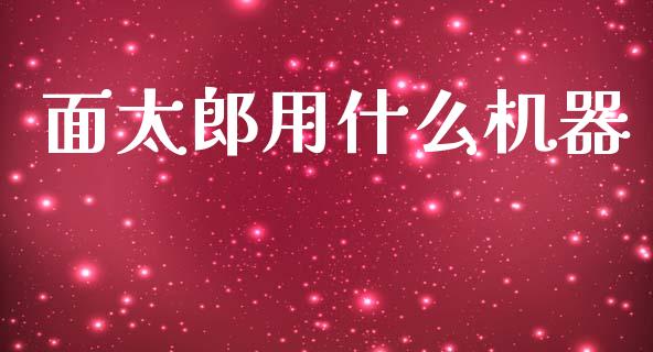 面太郎用什么机器_https://wap.78312.cn_财经新闻_第1张