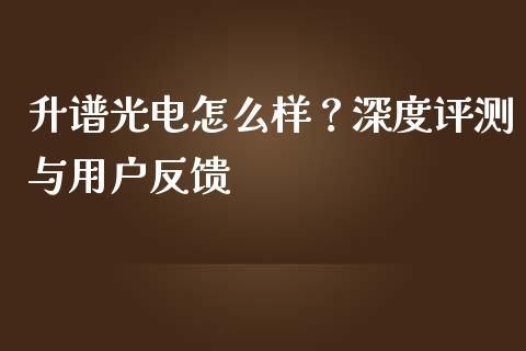 升谱光电怎么样？深度评测与用户反馈_https://wap.78312.cn_期货开户_第1张