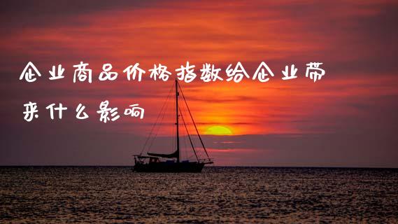 企业商品价格指数给企业带来什么影响_https://wap.78312.cn_期货开户_第1张