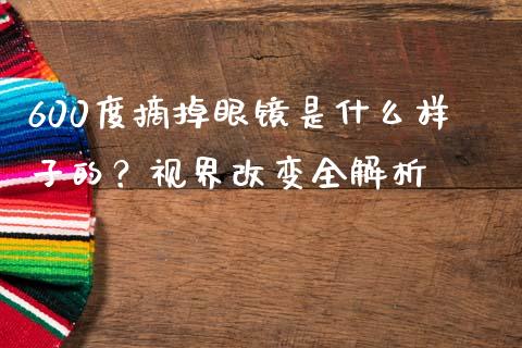 600度摘掉眼镜是什么样子的？视界改变全解析_https://wap.78312.cn_债券资讯_第1张