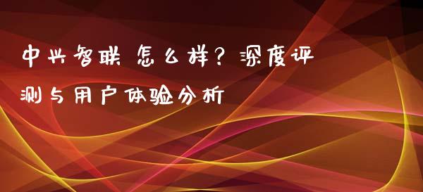 中兴智联 怎么样?深度评测与用户体验分析_外汇交易_第1张_期货开户_金融监管_外汇交易_债券资讯_全球市场_财经新闻 中兴智联 怎么样?深度评测与用户体验分析_https://wap.78312.cn_外汇交易_第1张