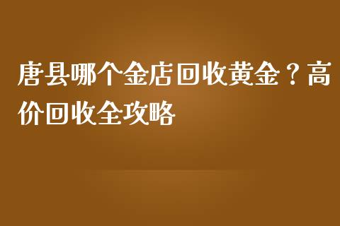 唐县哪个金店回收黄金？高价回收全攻略_https://wap.78312.cn_债券资讯_第1张
