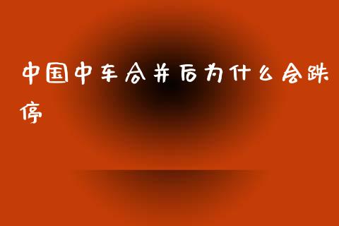 中国中车合并后为什么会跌停_https://wap.78312.cn_金融监管_第1张