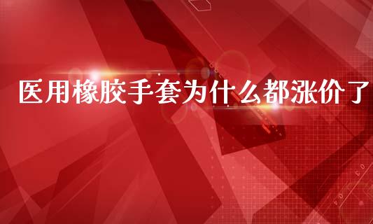 医用橡胶手套为什么都涨价了_https://wap.78312.cn_外汇交易_第1张