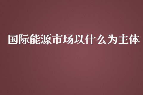 国际能源市场以什么为主体_https://wap.78312.cn_期货开户_第1张