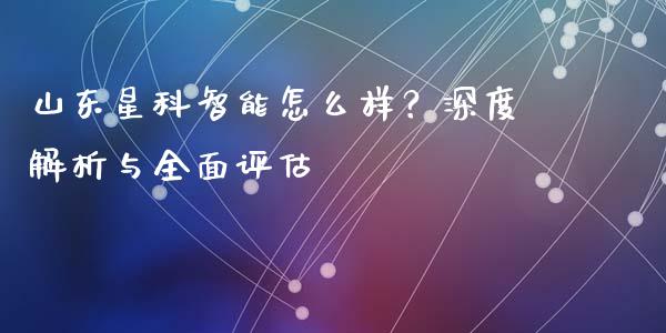 山东星科智能怎么样？深度解析与全面评估_https://wap.78312.cn_外汇交易_第1张