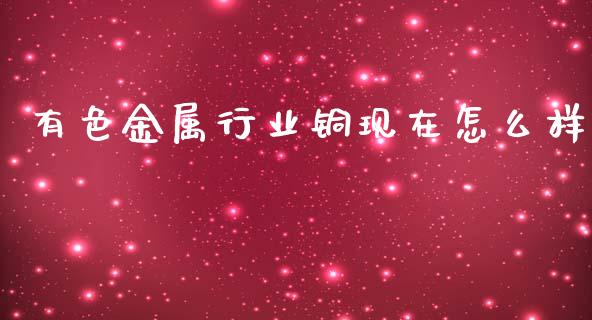 有色金属行业铜现在怎么样_https://wap.78312.cn_金融监管_第1张