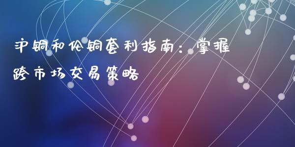 沪铜和伦铜套利指南：掌握跨市场交易策略_https://wap.78312.cn_财经新闻_第1张