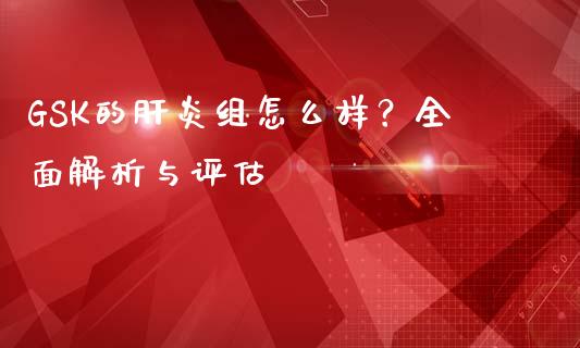 GSK的肝炎组怎么样？全面解析与评估_https://wap.78312.cn_金融监管_第1张