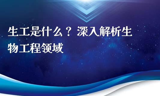 生工是什么？ 深入解析生物工程领域_https://wap.78312.cn_财经新闻_第1张