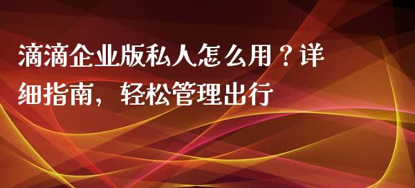 滴滴企业版私人怎么用？详细指南，轻松管理出行_https://wap.78312.cn_外汇交易_第1张