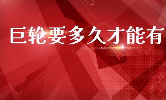 巨轮要多久才能有_https://wap.78312.cn_财经新闻_第1张