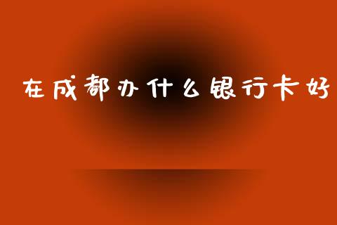 在成都办什么银行卡好_https://wap.78312.cn_全球市场_第1张