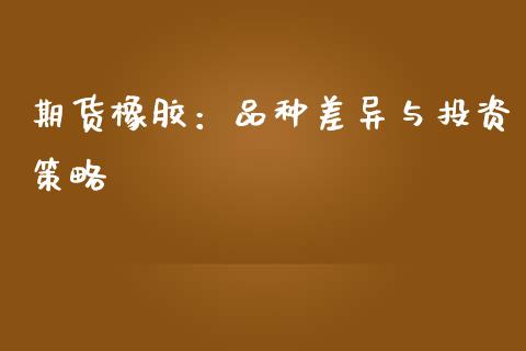 期货橡胶：品种差异与投资策略_https://wap.78312.cn_金融监管_第1张