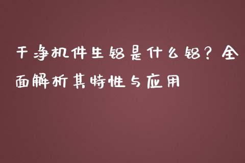 干净机件生铝是什么铝?全面解析其特性与应用_金融监管_第1张_期货开户_金融监管_外汇交易_债券资讯_全球市场_财经新闻 干净机件生铝是什么铝?全面解析其特性与应用_https://wap.78312.cn_金融监管_第1张