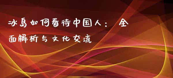 冰岛如何看待中国人： 全面解析与文化交流_https://wap.78312.cn_金融监管_第1张