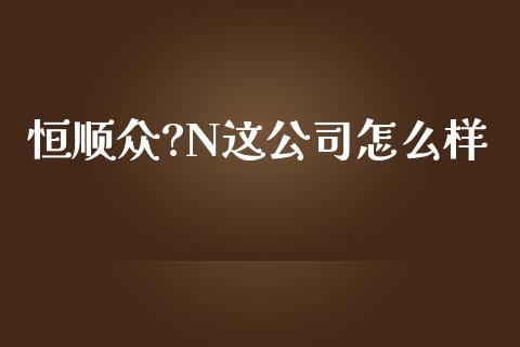 恒顺众?N这公司怎么样_https://wap.78312.cn_全球市场_第1张