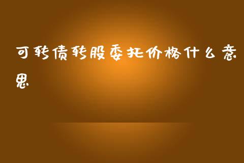 可转债转股委托价格什么意思_https://wap.78312.cn_金融监管_第1张