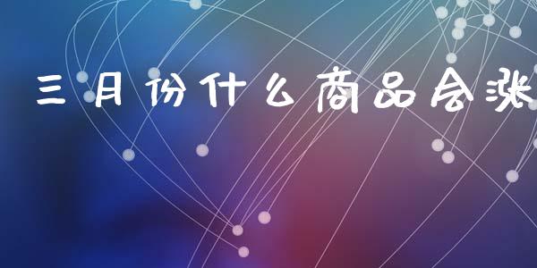 三月份什么商品会涨_https://wap.78312.cn_全球市场_第1张