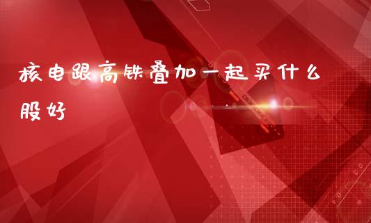 核电跟高铁叠加一起买什么股好_https://wap.78312.cn_金融监管_第1张